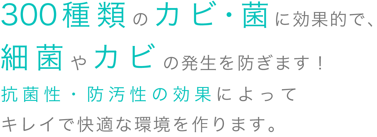 300種類のカビ菌に効果的で、細菌やカビの発生を防ぎます！抗菌性・防汚性の効果によってキレイで快適な環境を作ります。