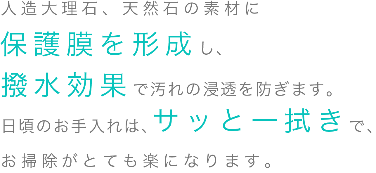 人造大理石、天然石の素材に保護膜を形成し、撥水効果で汚れの浸透を防ぎます。日頃のお手入れは、サッと一拭きで、お掃除がとても楽になります。