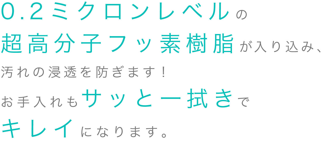 そこに0.2ミクロンレベルの超高分子フッ素樹脂が入り込み、汚れの浸透を防ぎます。お手入れもサッと一拭きでキレイになります。