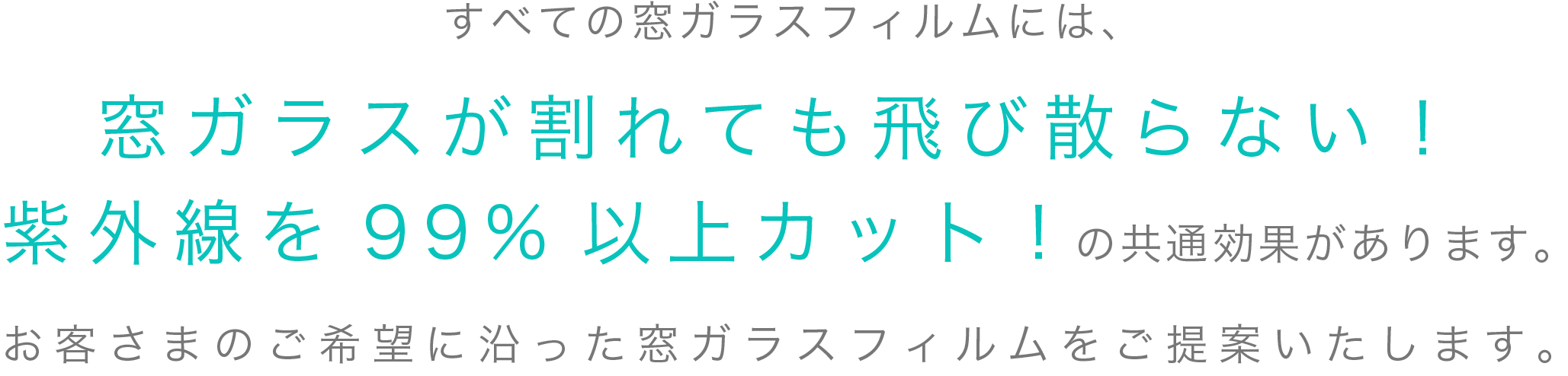 すべての窓ガラスフィルムには、窓ガラスが割れても飛び散らない！紫外線を99%以上カット!の共通効果があります。お客さまのご希望に沿った窓ガラスフィルムをご提案いたします。