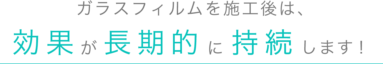 ガラスフィルムを施工後は、効果が長期的に持続します！