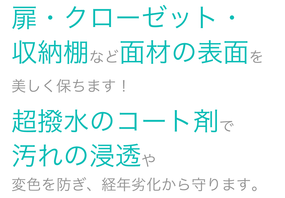 扉・クローゼット・収納棚など面材の表面を美しく保ちます！超撥水のコート剤で汚れの浸透や変色を防ぎ、経年劣化から守ります。