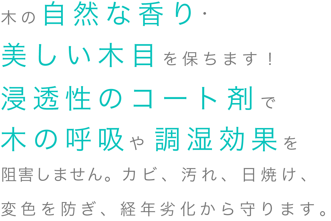 木の自然な香り・美しい木目を保ちます！浸透性のコート剤で木の呼吸や調湿効果を阻害しません。カビ、汚れ、日焼け、変色を防ぎ、経年劣化から守ります。