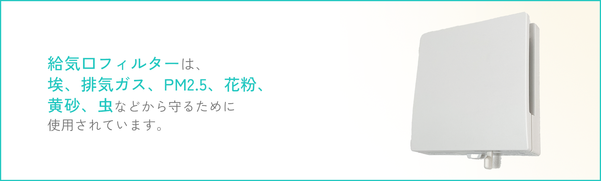 給気口フィルターは、花粉、黄砂。PM2.5、粉じん、排気ガス、ホコリ、虫、雑菌など、部屋の空気をキレイに保つために活躍しています。テキスト画像