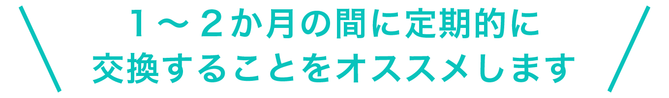 1～2ヶ月の間に定期的に交換することをおすすめします